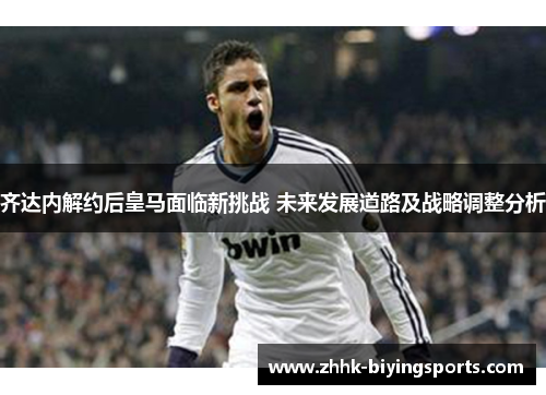 齐达内解约后皇马面临新挑战 未来发展道路及战略调整分析